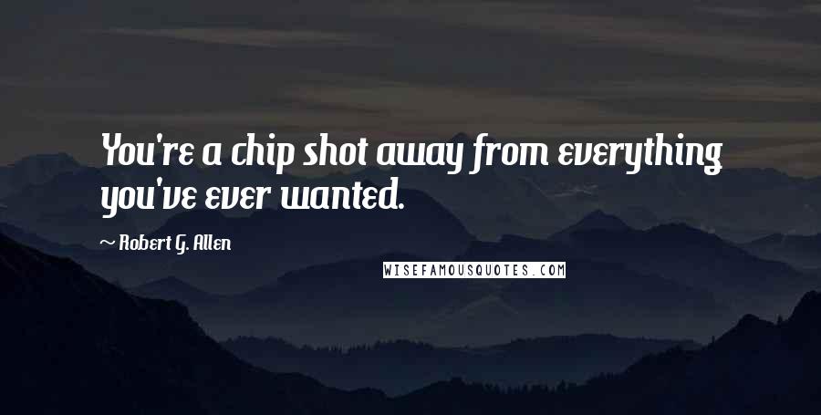 Robert G. Allen Quotes: You're a chip shot away from everything you've ever wanted.