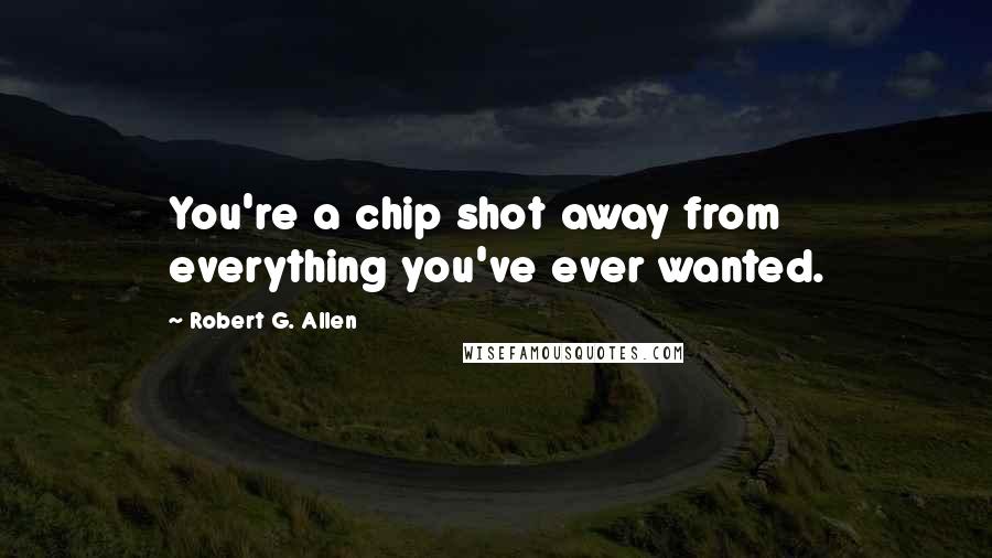 Robert G. Allen Quotes: You're a chip shot away from everything you've ever wanted.