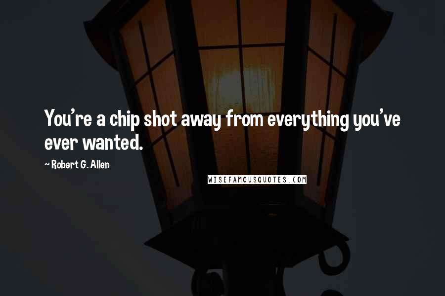 Robert G. Allen Quotes: You're a chip shot away from everything you've ever wanted.