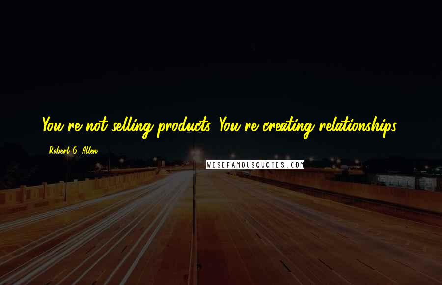 Robert G. Allen Quotes: You're not selling products. You're creating relationships.