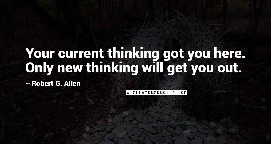 Robert G. Allen Quotes: Your current thinking got you here. Only new thinking will get you out.