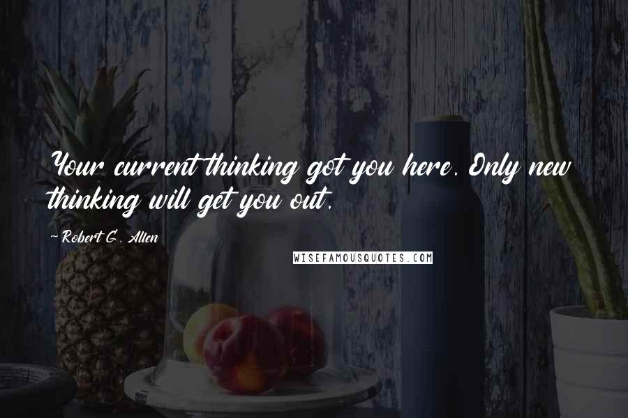 Robert G. Allen Quotes: Your current thinking got you here. Only new thinking will get you out.