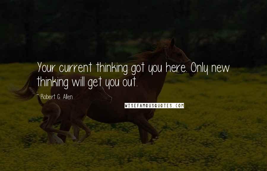 Robert G. Allen Quotes: Your current thinking got you here. Only new thinking will get you out.