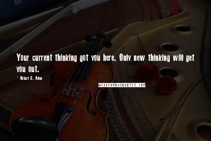 Robert G. Allen Quotes: Your current thinking got you here. Only new thinking will get you out.