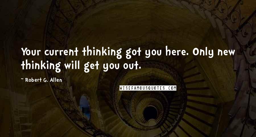 Robert G. Allen Quotes: Your current thinking got you here. Only new thinking will get you out.