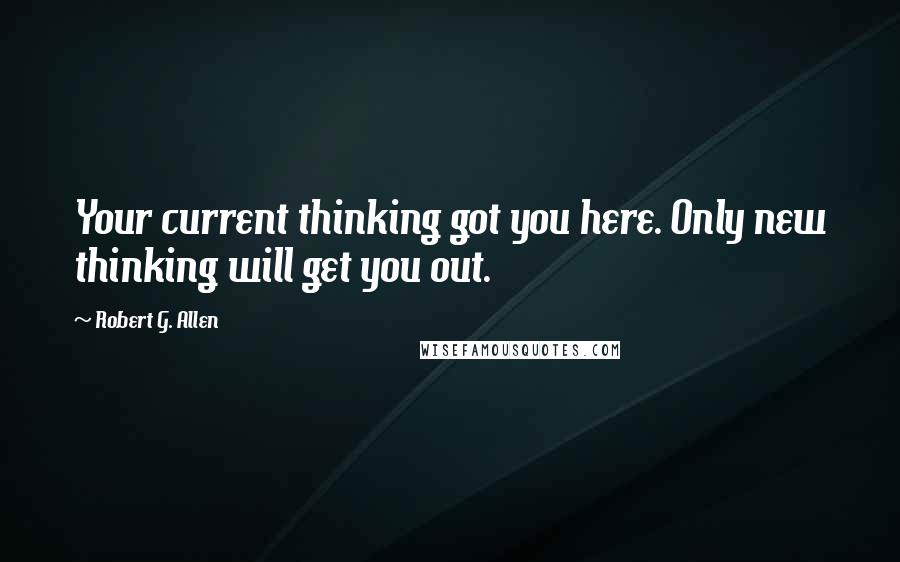 Robert G. Allen Quotes: Your current thinking got you here. Only new thinking will get you out.