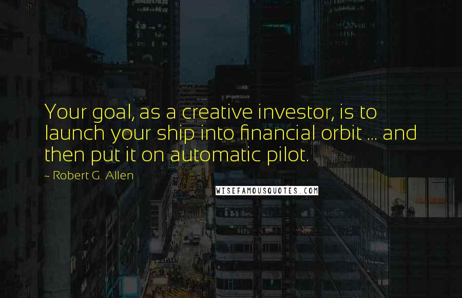 Robert G. Allen Quotes: Your goal, as a creative investor, is to launch your ship into financial orbit ... and then put it on automatic pilot.