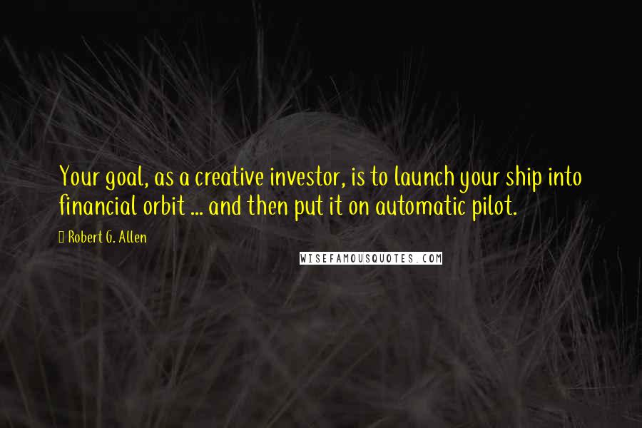 Robert G. Allen Quotes: Your goal, as a creative investor, is to launch your ship into financial orbit ... and then put it on automatic pilot.