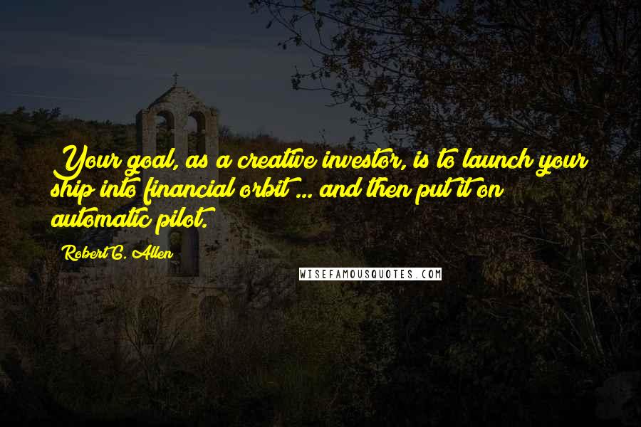 Robert G. Allen Quotes: Your goal, as a creative investor, is to launch your ship into financial orbit ... and then put it on automatic pilot.