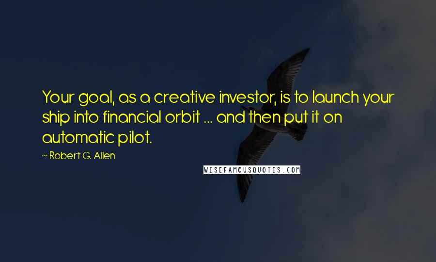Robert G. Allen Quotes: Your goal, as a creative investor, is to launch your ship into financial orbit ... and then put it on automatic pilot.