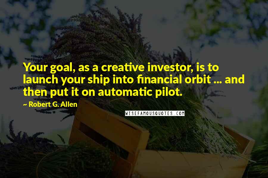 Robert G. Allen Quotes: Your goal, as a creative investor, is to launch your ship into financial orbit ... and then put it on automatic pilot.