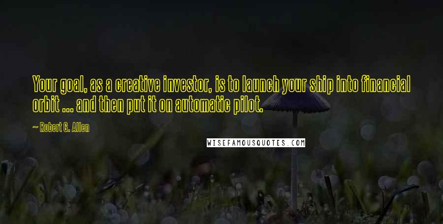 Robert G. Allen Quotes: Your goal, as a creative investor, is to launch your ship into financial orbit ... and then put it on automatic pilot.