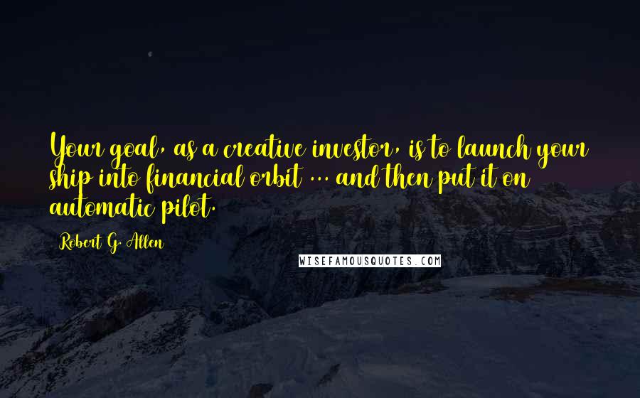 Robert G. Allen Quotes: Your goal, as a creative investor, is to launch your ship into financial orbit ... and then put it on automatic pilot.