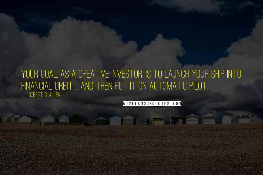 Robert G. Allen Quotes: Your goal, as a creative investor, is to launch your ship into financial orbit ... and then put it on automatic pilot.