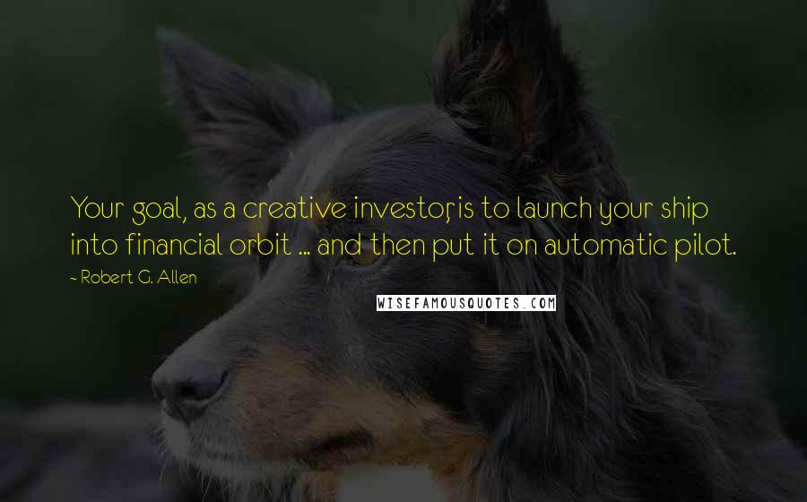 Robert G. Allen Quotes: Your goal, as a creative investor, is to launch your ship into financial orbit ... and then put it on automatic pilot.