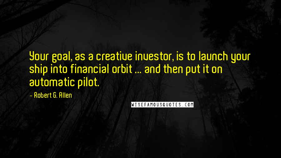 Robert G. Allen Quotes: Your goal, as a creative investor, is to launch your ship into financial orbit ... and then put it on automatic pilot.