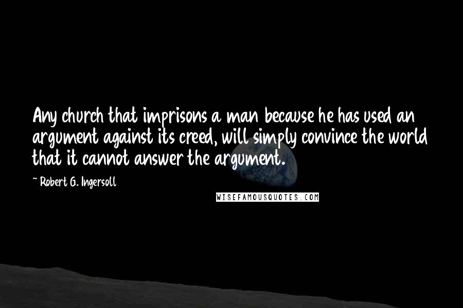 Robert G. Ingersoll Quotes: Any church that imprisons a man because he has used an argument against its creed, will simply convince the world that it cannot answer the argument.