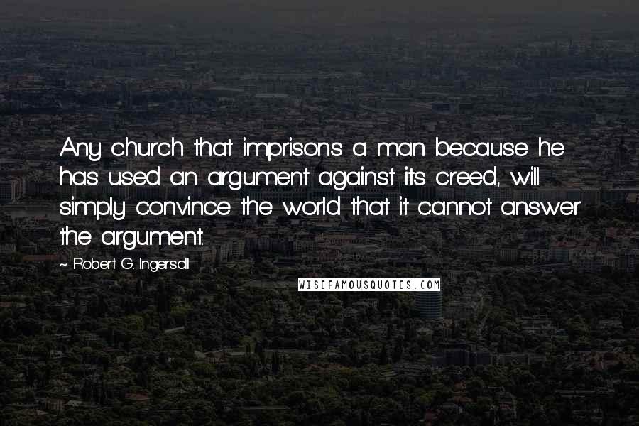 Robert G. Ingersoll Quotes: Any church that imprisons a man because he has used an argument against its creed, will simply convince the world that it cannot answer the argument.