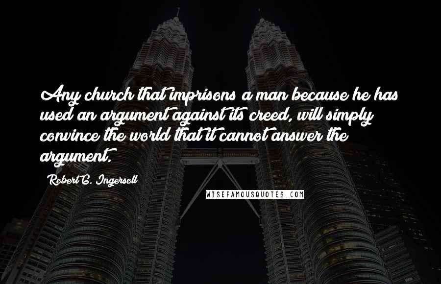 Robert G. Ingersoll Quotes: Any church that imprisons a man because he has used an argument against its creed, will simply convince the world that it cannot answer the argument.