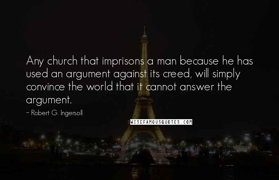 Robert G. Ingersoll Quotes: Any church that imprisons a man because he has used an argument against its creed, will simply convince the world that it cannot answer the argument.