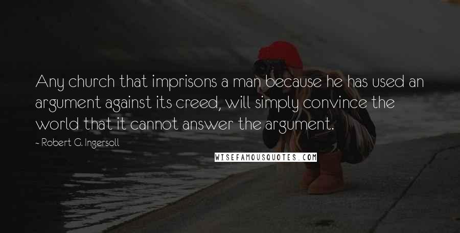 Robert G. Ingersoll Quotes: Any church that imprisons a man because he has used an argument against its creed, will simply convince the world that it cannot answer the argument.