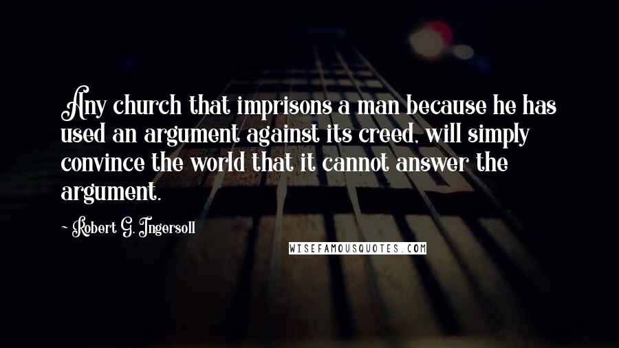 Robert G. Ingersoll Quotes: Any church that imprisons a man because he has used an argument against its creed, will simply convince the world that it cannot answer the argument.