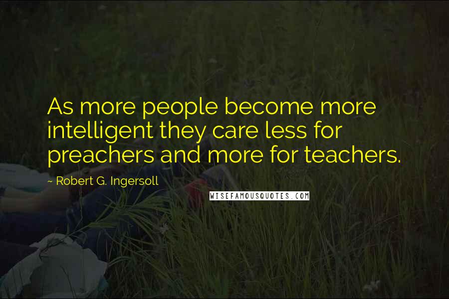 Robert G. Ingersoll Quotes: As more people become more intelligent they care less for preachers and more for teachers.