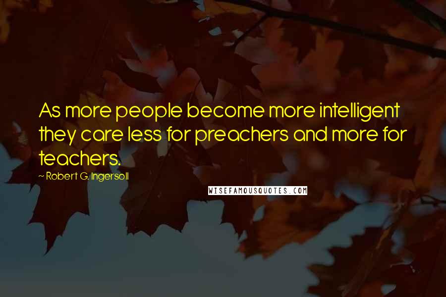 Robert G. Ingersoll Quotes: As more people become more intelligent they care less for preachers and more for teachers.