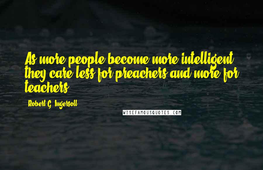 Robert G. Ingersoll Quotes: As more people become more intelligent they care less for preachers and more for teachers.