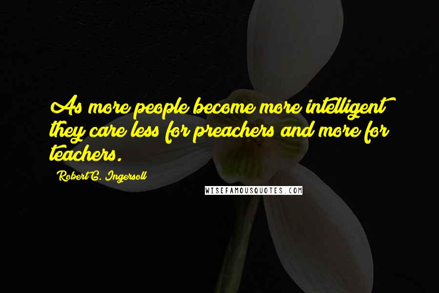 Robert G. Ingersoll Quotes: As more people become more intelligent they care less for preachers and more for teachers.