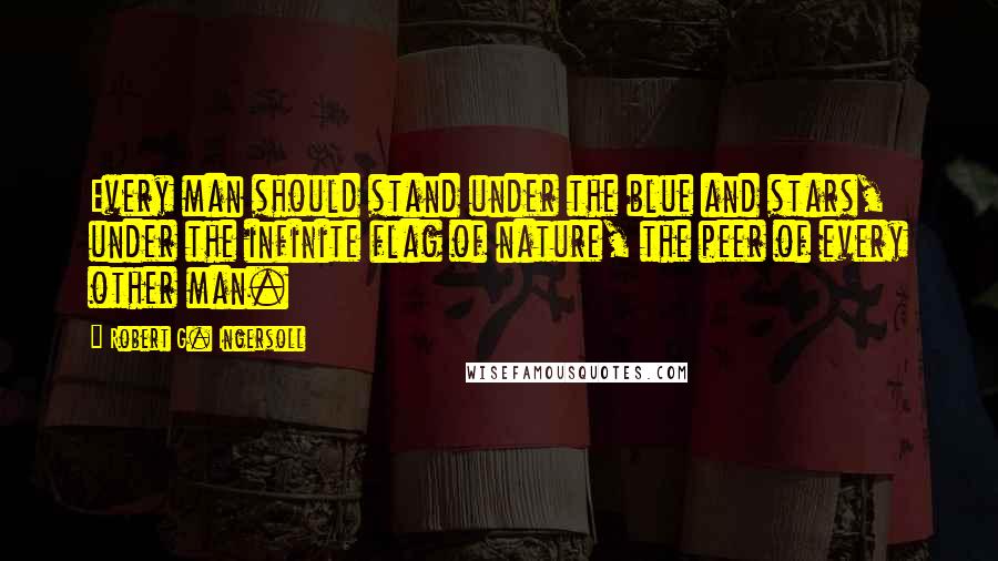 Robert G. Ingersoll Quotes: Every man should stand under the blue and stars, under the infinite flag of nature, the peer of every other man.
