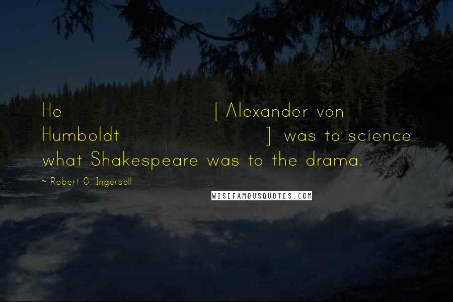 Robert G. Ingersoll Quotes: He [Alexander von Humboldt] was to science what Shakespeare was to the drama.