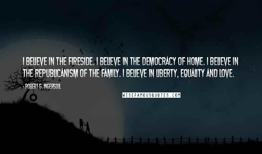 Robert G. Ingersoll Quotes: I believe in the fireside. I believe in the democracy of home. I believe in the republicanism of the family. I believe in liberty, equality and love.