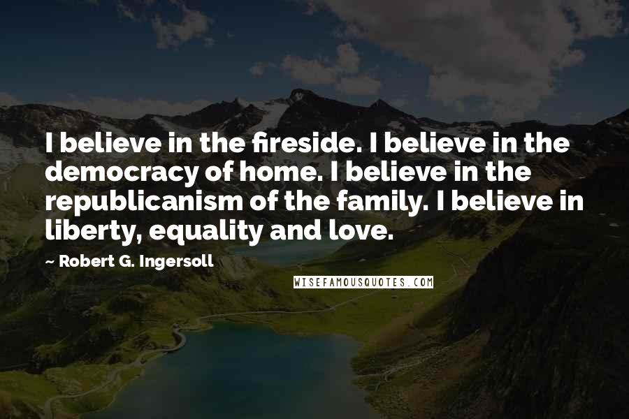 Robert G. Ingersoll Quotes: I believe in the fireside. I believe in the democracy of home. I believe in the republicanism of the family. I believe in liberty, equality and love.