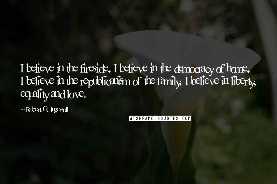 Robert G. Ingersoll Quotes: I believe in the fireside. I believe in the democracy of home. I believe in the republicanism of the family. I believe in liberty, equality and love.