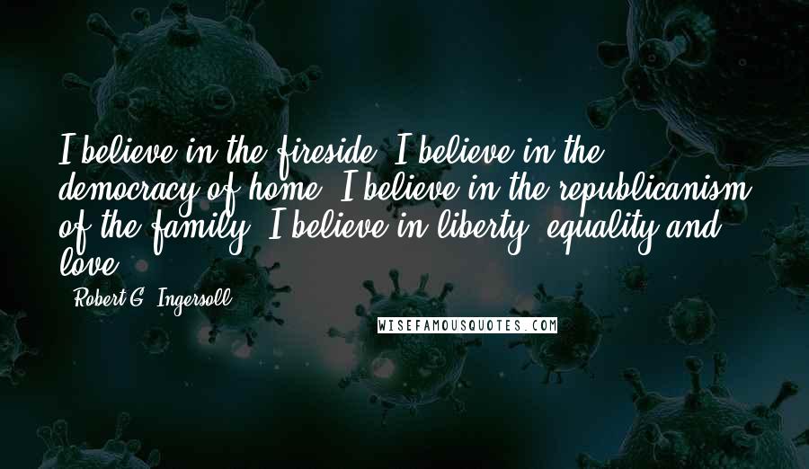 Robert G. Ingersoll Quotes: I believe in the fireside. I believe in the democracy of home. I believe in the republicanism of the family. I believe in liberty, equality and love.