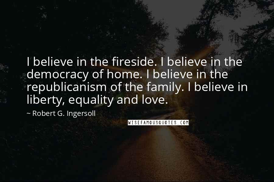 Robert G. Ingersoll Quotes: I believe in the fireside. I believe in the democracy of home. I believe in the republicanism of the family. I believe in liberty, equality and love.