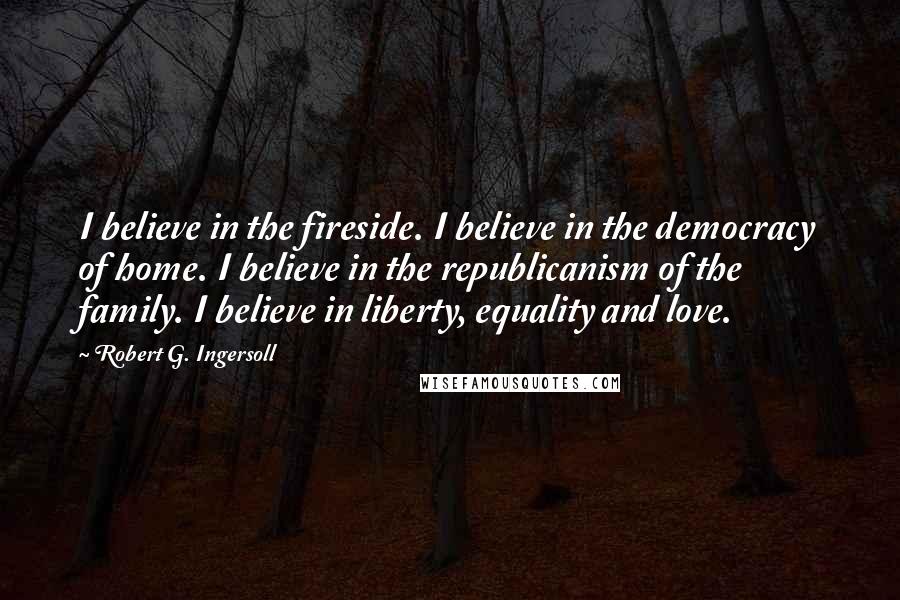 Robert G. Ingersoll Quotes: I believe in the fireside. I believe in the democracy of home. I believe in the republicanism of the family. I believe in liberty, equality and love.