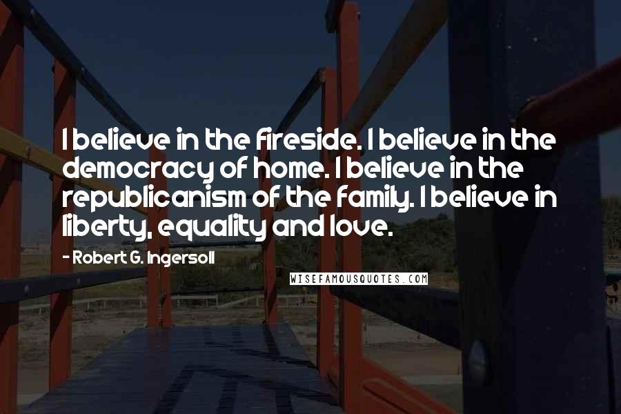 Robert G. Ingersoll Quotes: I believe in the fireside. I believe in the democracy of home. I believe in the republicanism of the family. I believe in liberty, equality and love.