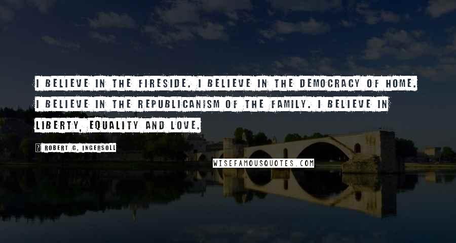 Robert G. Ingersoll Quotes: I believe in the fireside. I believe in the democracy of home. I believe in the republicanism of the family. I believe in liberty, equality and love.