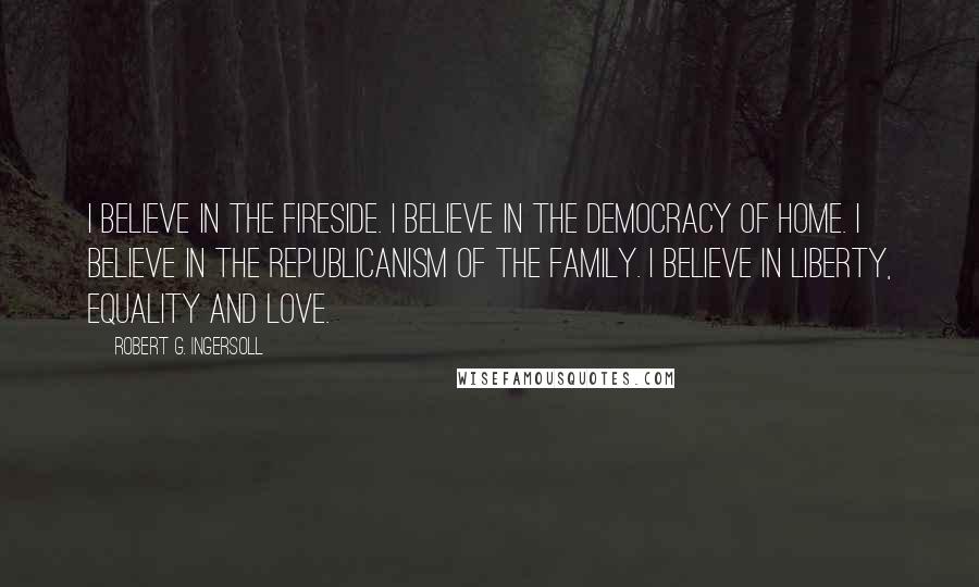 Robert G. Ingersoll Quotes: I believe in the fireside. I believe in the democracy of home. I believe in the republicanism of the family. I believe in liberty, equality and love.