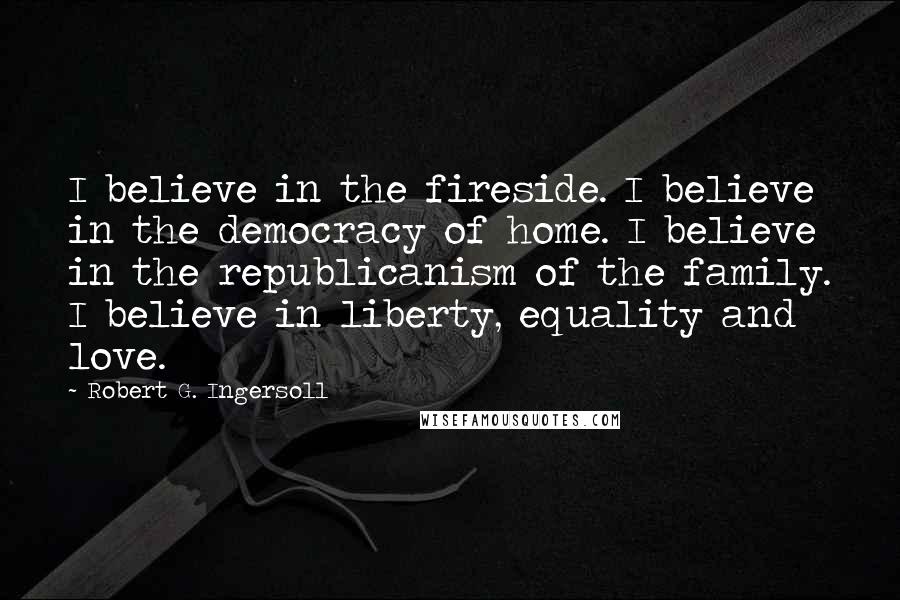 Robert G. Ingersoll Quotes: I believe in the fireside. I believe in the democracy of home. I believe in the republicanism of the family. I believe in liberty, equality and love.