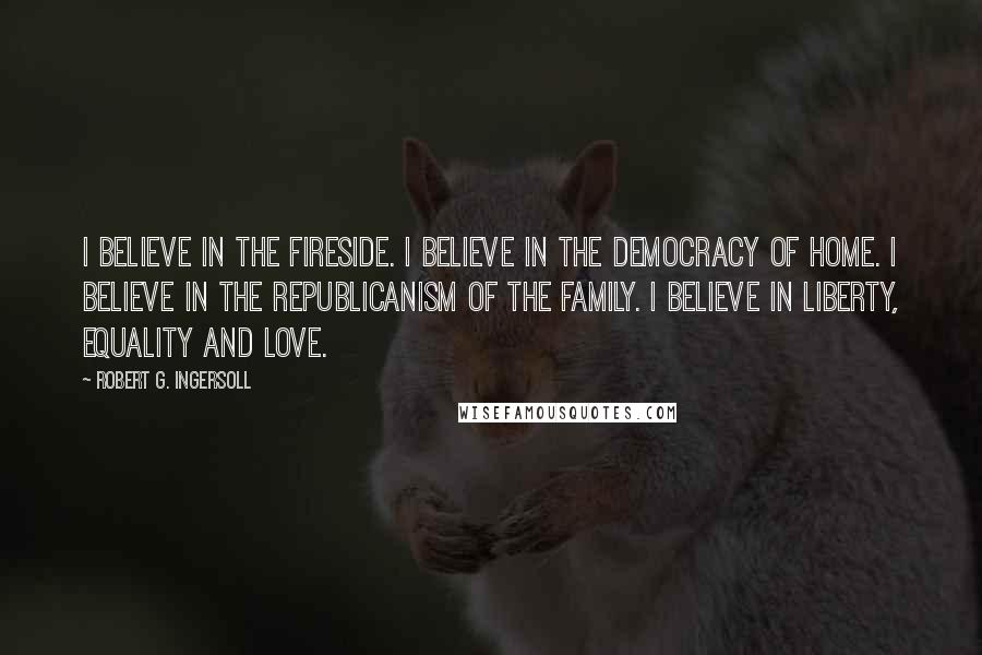 Robert G. Ingersoll Quotes: I believe in the fireside. I believe in the democracy of home. I believe in the republicanism of the family. I believe in liberty, equality and love.