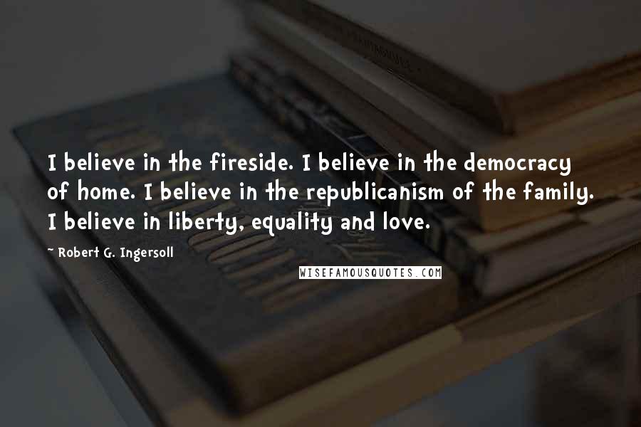 Robert G. Ingersoll Quotes: I believe in the fireside. I believe in the democracy of home. I believe in the republicanism of the family. I believe in liberty, equality and love.