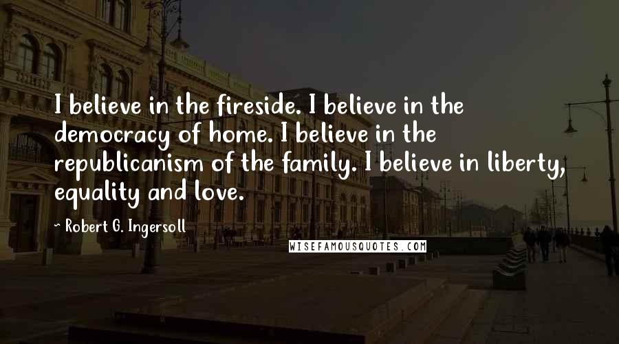 Robert G. Ingersoll Quotes: I believe in the fireside. I believe in the democracy of home. I believe in the republicanism of the family. I believe in liberty, equality and love.