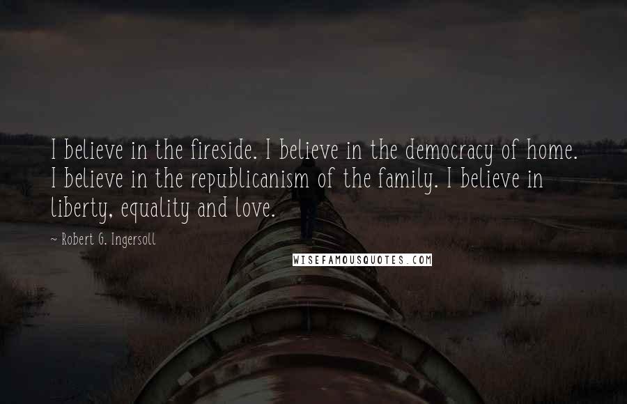 Robert G. Ingersoll Quotes: I believe in the fireside. I believe in the democracy of home. I believe in the republicanism of the family. I believe in liberty, equality and love.