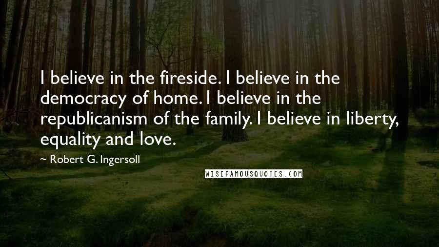 Robert G. Ingersoll Quotes: I believe in the fireside. I believe in the democracy of home. I believe in the republicanism of the family. I believe in liberty, equality and love.