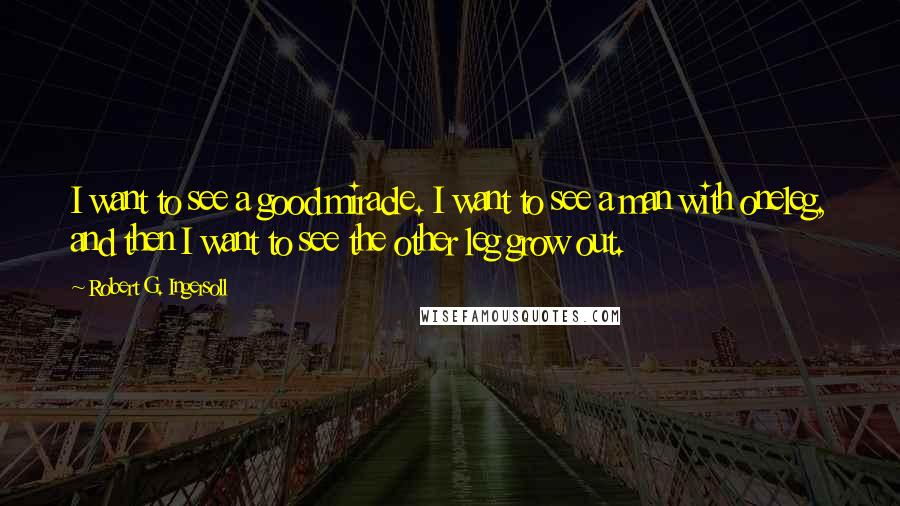 Robert G. Ingersoll Quotes: I want to see a good miracle. I want to see a man with oneleg, and then I want to see the other leg grow out.