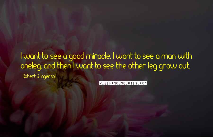 Robert G. Ingersoll Quotes: I want to see a good miracle. I want to see a man with oneleg, and then I want to see the other leg grow out.