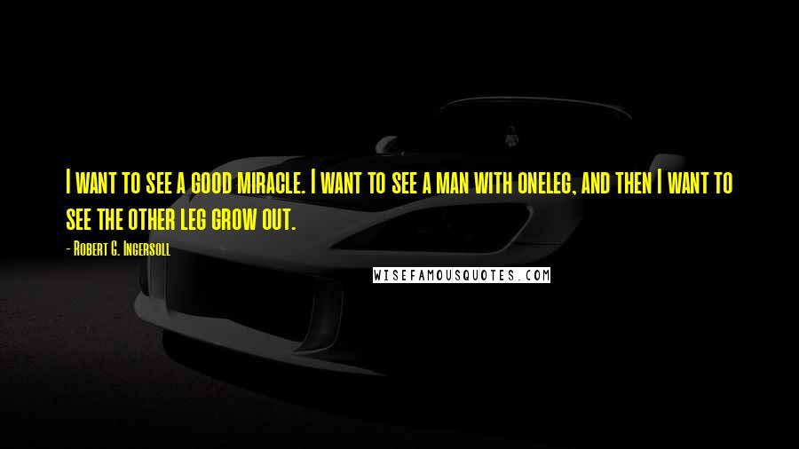 Robert G. Ingersoll Quotes: I want to see a good miracle. I want to see a man with oneleg, and then I want to see the other leg grow out.
